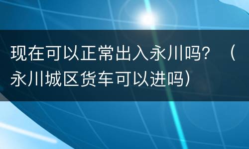 现在可以正常出入永川吗？（永川城区货车可以进吗）