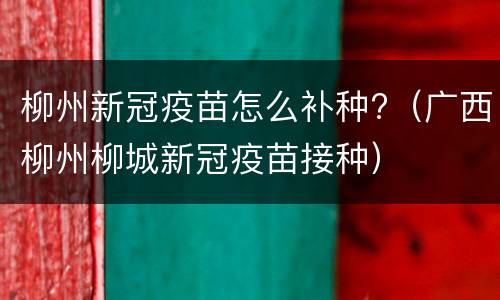 柳州新冠疫苗怎么补种?（广西柳州柳城新冠疫苗接种）