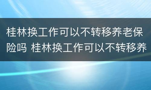 桂林换工作可以不转移养老保险吗 桂林换工作可以不转移养老保险吗现在