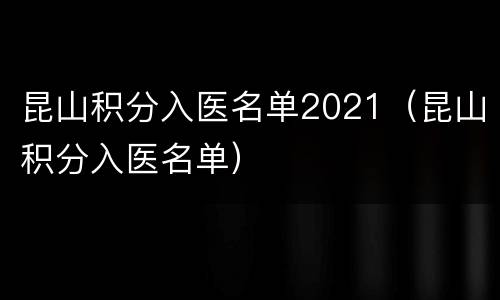 昆山积分入医名单2021（昆山积分入医名单）