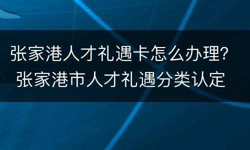 张家港人才礼遇卡怎么办理？ 张家港市人才礼遇分类认定