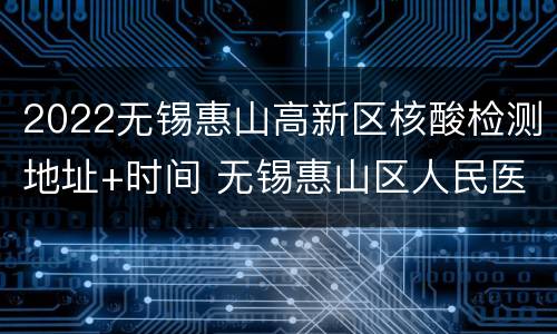 2022无锡惠山高新区核酸检测地址+时间 无锡惠山区人民医院核酸检测时间
