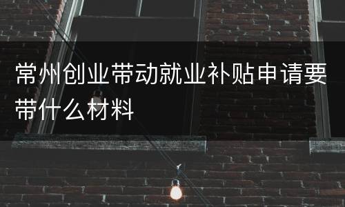常州创业带动就业补贴申请要带什么材料