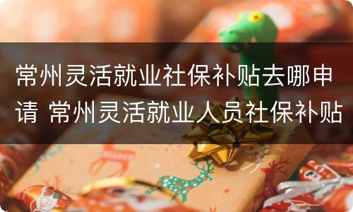 常州灵活就业社保补贴去哪申请 常州灵活就业人员社保补贴