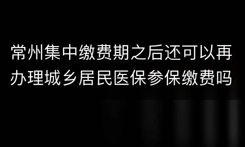 常州集中缴费期之后还可以再办理城乡居民医保参保缴费吗