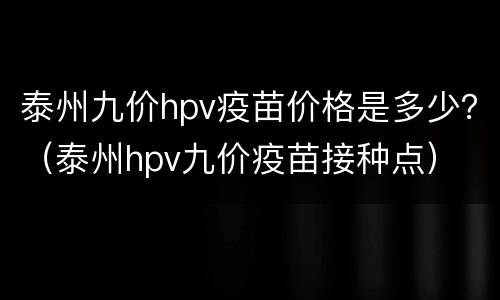 泰州九价hpv疫苗价格是多少？（泰州hpv九价疫苗接种点）