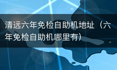 清远六年免检自助机地址（六年免检自助机哪里有）