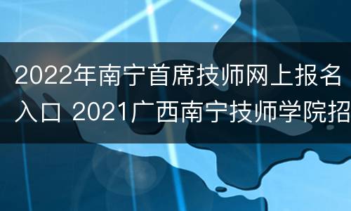 2022年南宁首席技师网上报名入口 2021广西南宁技师学院招聘
