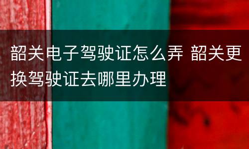 韶关电子驾驶证怎么弄 韶关更换驾驶证去哪里办理