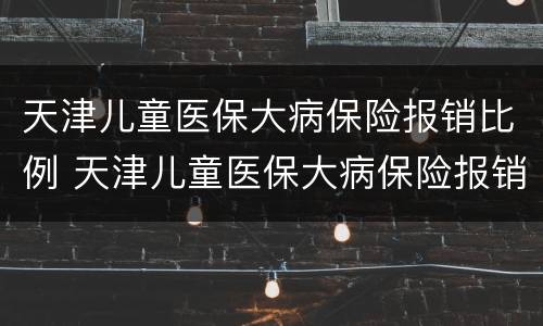 天津儿童医保大病保险报销比例 天津儿童医保大病保险报销比例表