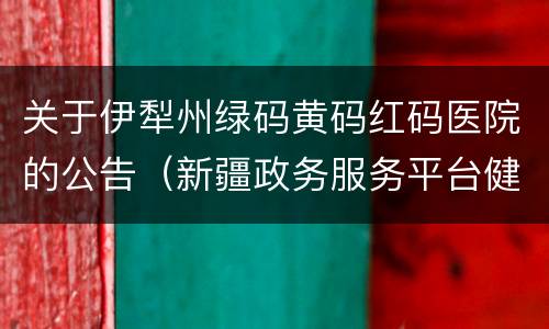 关于伊犁州绿码黄码红码医院的公告（新疆政务服务平台健康码红黄码处置流程）
