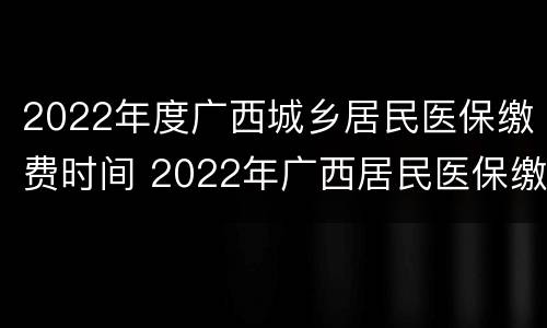 2022年度广西城乡居民医保缴费时间 2022年广西居民医保缴费多少