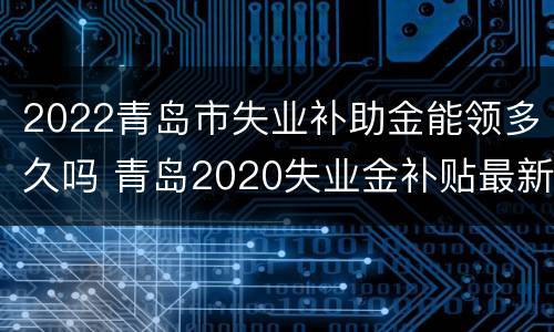 2022青岛市失业补助金能领多久吗 青岛2020失业金补贴最新消息