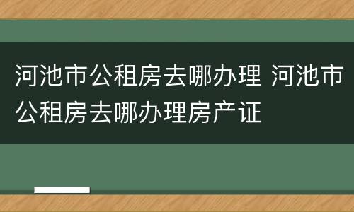 河池市公租房去哪办理 河池市公租房去哪办理房产证