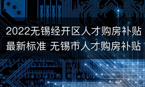 2022无锡经开区人才购房补贴最新标准 无锡市人才购房补贴政策2020