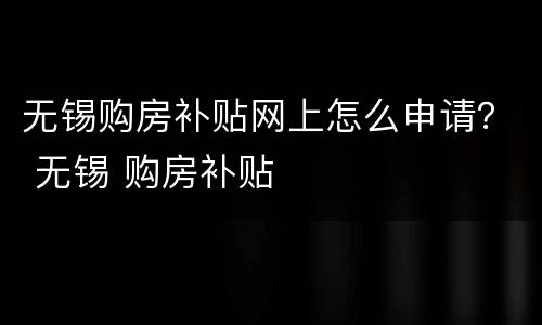 无锡购房补贴网上怎么申请？ 无锡 购房补贴