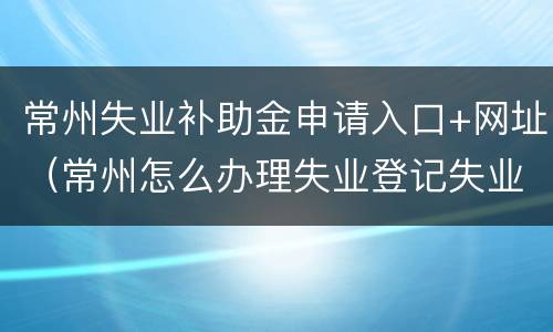 常州失业补助金申请入口+网址（常州怎么办理失业登记失业补助）