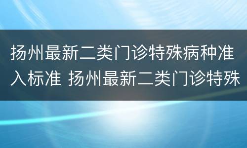 扬州最新二类门诊特殊病种准入标准 扬州最新二类门诊特殊病种准入标准是多少
