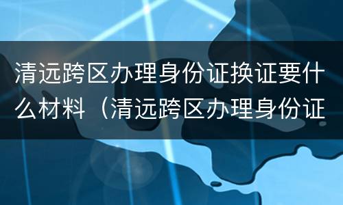 清远跨区办理身份证换证要什么材料（清远跨区办理身份证换证要什么材料和手续）
