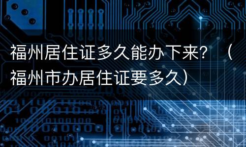 福州居住证多久能办下来？（福州市办居住证要多久）