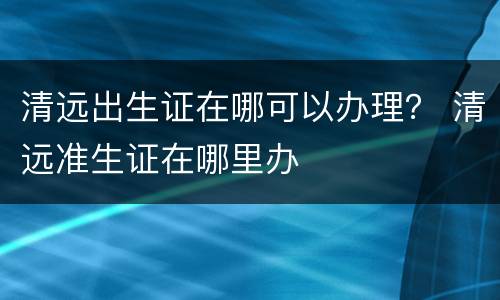 清远出生证在哪可以办理？ 清远准生证在哪里办