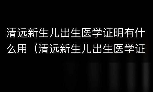 清远新生儿出生医学证明有什么用（清远新生儿出生医学证明有什么用处）