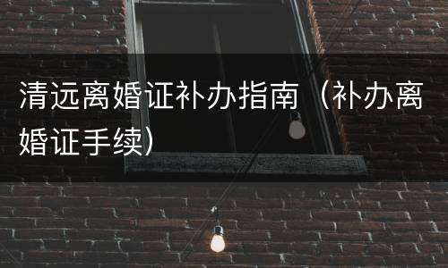 清远离婚证补办指南（补办离婚证手续）