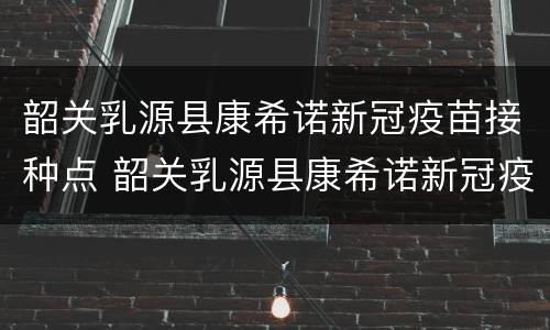 韶关乳源县康希诺新冠疫苗接种点 韶关乳源县康希诺新冠疫苗接种点在哪里