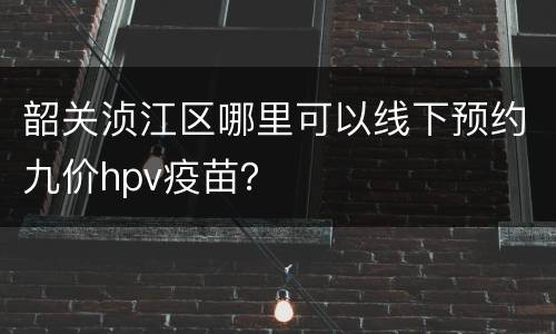 韶关浈江区哪里可以线下预约九价hpv疫苗？