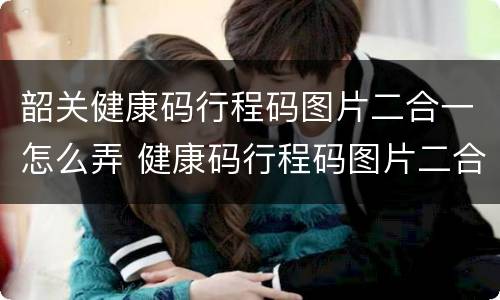 韶关健康码行程码图片二合一怎么弄 健康码行程码图片二合一图片