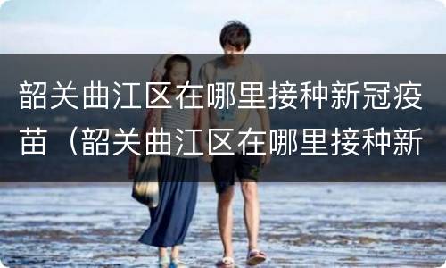 韶关曲江区在哪里接种新冠疫苗（韶关曲江区在哪里接种新冠疫苗呢）
