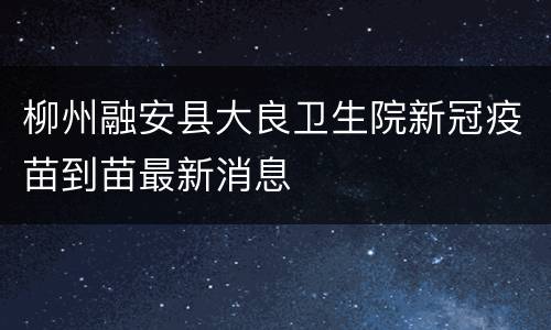 柳州融安县大良卫生院新冠疫苗到苗最新消息