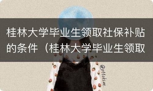 桂林大学毕业生领取社保补贴的条件（桂林大学毕业生领取社保补贴的条件是）