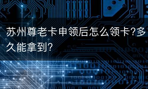 苏州尊老卡申领后怎么领卡?多久能拿到?