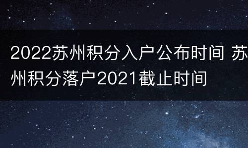 2022苏州积分入户公布时间 苏州积分落户2021截止时间
