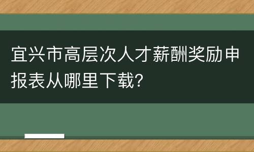 宜兴市高层次人才薪酬奖励申报表从哪里下载？