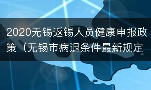 2020无锡返锡人员健康申报政策（无锡市病退条件最新规定2020）