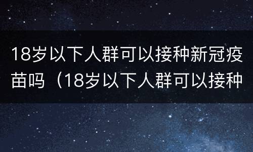 18岁以下人群可以接种新冠疫苗吗（18岁以下人群可以接种新冠疫苗吗）