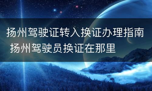扬州驾驶证转入换证办理指南 扬州驾驶员换证在那里