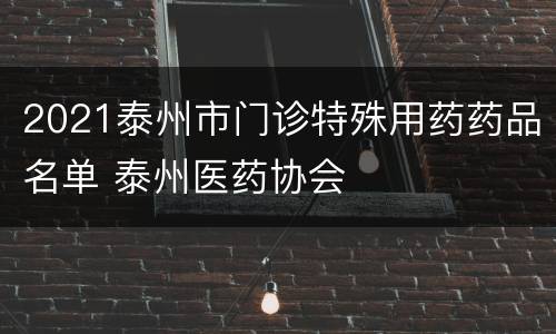 2021泰州市门诊特殊用药药品名单 泰州医药协会