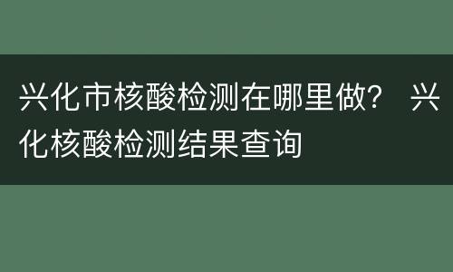 兴化市核酸检测在哪里做？ 兴化核酸检测结果查询