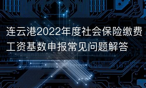 连云港2022年度社会保险缴费工资基数申报常见问题解答