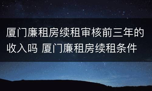 厦门廉租房续租审核前三年的收入吗 厦门廉租房续租条件