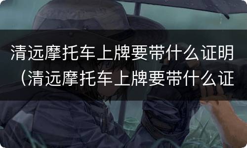 清远摩托车上牌要带什么证明（清远摩托车上牌要带什么证明材料）