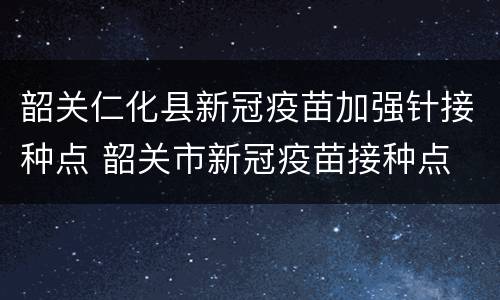 韶关仁化县新冠疫苗加强针接种点 韶关市新冠疫苗接种点