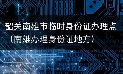 韶关南雄市临时身份证办理点（南雄办理身份证地方）