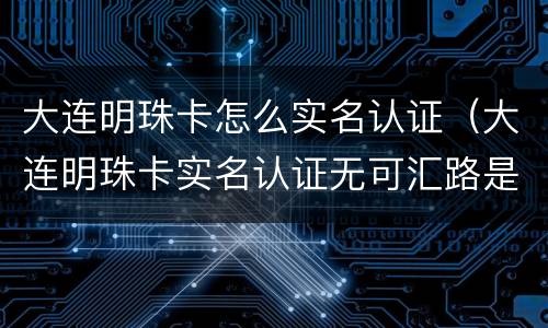大连明珠卡怎么实名认证（大连明珠卡实名认证无可汇路是什么意思）