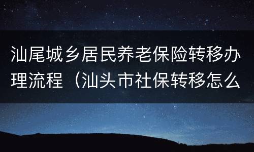 汕尾城乡居民养老保险转移办理流程（汕头市社保转移怎么办理）