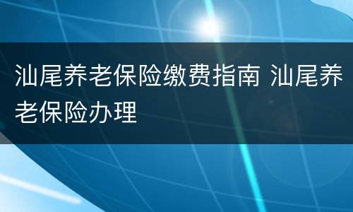 汕尾养老保险缴费指南 汕尾养老保险办理