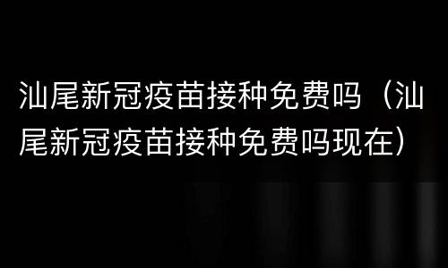 汕尾新冠疫苗接种免费吗（汕尾新冠疫苗接种免费吗现在）